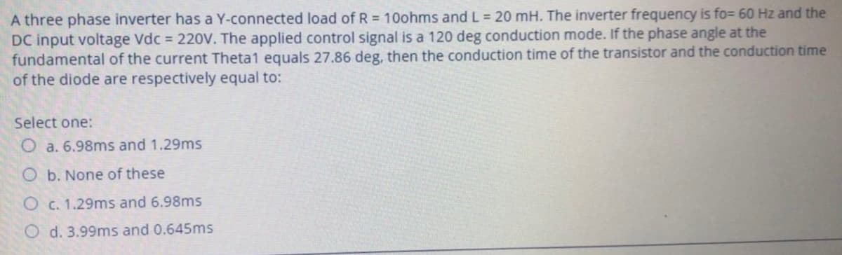 A three phase inverter has a Y-connected load of R = 10ohms and L = 20 mH. The inverter frequency is fo= 60 Hz and the
DC input voltage Vdc = 220V. The applied control signal is a 120 deg conduction mode. If the phase angle at the
fundamental of the current Theta1 equals 27.86 deg, then the conduction time of the transistor and the conduction time
of the diode are respectively equal to:
Select one:
O a. 6.98ms and 1.29ms
O b. None of these
O c. 1.29ms and 6.98ms
O d. 3.99ms and 0.645ms