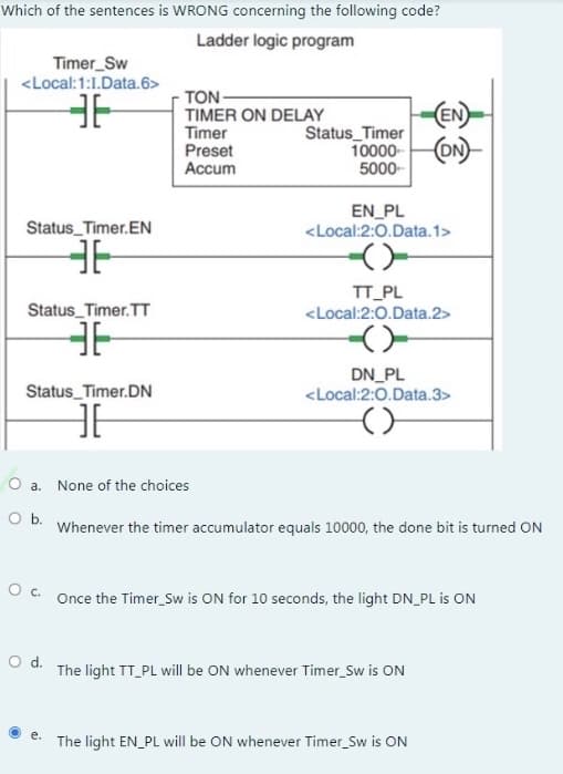 Which of the sentences is WRONG concerning the following code?
Ladder logic program
Timer_Sw
<Local:1:1.Data.6>
36
Status_Timer.EN
36
Status_Timer.TT
36
Status_Timer.DN
HE
O a.
O b.
O d.
TON-
TIMER ON DELAY
Timer
Preset
Accum
e.
None of the choices
(EN)
10000-(ON)
5000-
Status_Timer
EN PL
<Local:2:0.Data.1>
-(-
TT_PL
<Local:2:0.Data.2>
DN_PL
<Local:2:0.Data.3>
O c. Once the Timer_Sw is ON for 10 seconds, the light DN_PL is ON
Whenever the timer accumulator equals 10000, the done bit is turned ON
The light TT_PL will be ON whenever Timer_Sw is ON
The light EN_PL will be ON whenever Timer_Sw is ON