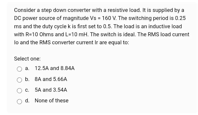 Consider a step down converter with a resistive load. It is supplied by a
DC power source of magnitude Vs = 160 V. The switching period is 0.25
ms and the duty cycle k is first set to 0.5. The load is an inductive load
with R=10 Ohms and L=10 mH. The switch is ideal. The RMS load current
lo and the RMS converter current Ir are equal to:
Select one:
a. 12.5A and 8.84A
b.
O C.
d.
8A and 5.66A
5A and 3.54A
None of these