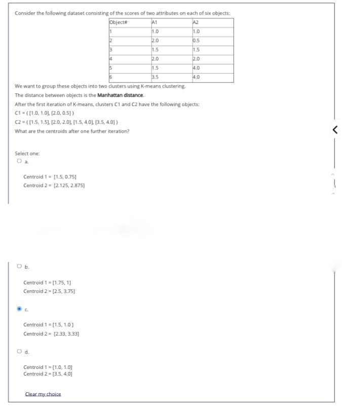 Consider the following dataset consisting of the scores of two attributes on each of six objects:
Object#
A1
A2
1
1.0
1.0
12
2.0
0.5
1.5
1.5
4
2.0
2.0
15
1.5
4.0
3.5
4.0
We want to group these objects into two dusters using K-means clustering.
The distance between objects is the Manhattan distance.
After the first iteration of K-means, clusters C1 and C2 have the following objects:
C1 = ([1.0, 1.0), [2.0, 0.5)}
C2 = ([1.5, 1.5), [2.0, 2.01 (1.5, 4.0). [3.5, 4.0] )
What are the centroids after one further iteration?
Select one:
Centroid 1= [1.5, 0.75)
Centroid 2 = [2.125, 2.875)
Ob.
Centroid 1 = [1.75, 1]
Centroid 2 = [2.5, 3.75)]
Centroid 1 = [1.5, 1.0]
Centroid 2 = [2.33, 3.33]
%3D
Od.
Centroid 1 = [1.0, 1.0]
Centroid 2 = [3.5, 4.0]
Clear my choice
