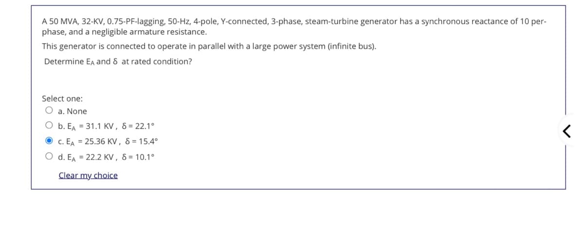 A 50 MVA, 32-KV, 0.75-PF-lagging, 50-Hz, 4-pole, Y-connected, 3-phase, steam-turbine generator has a synchronous reactance of 10 per-
phase, and a negligible armature resistance.
This generator is connected to operate in parallel with a large power system (infinite bus).
Determine EA and 8 at rated condition?
Select one:
O a. None
O b. EA = 31.1 KV, 8 = 22.1°
O c. EA = 25.36 KV, 8 = 15.4°
O d. EA = 22.2 KV , 8 = 10.1°
Clear my choice
