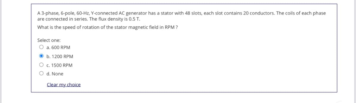 A 3-phase, 6-pole, 60-Hz, Y-connected AC generator has a stator with 48 slots, each slot contains 20 conductors. The coils of each phase
are connected in series. The flux density is 0.5 T.
What is the speed of rotation of the stator magnetic field in RPM ?
Select one:
O a. 600 RPM
O b. 1200 RPM
O c. 1500 RPM
O d. None
Clear my choice
