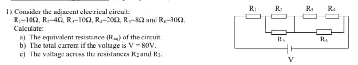 1) Consider the adjacent electrical circuit:
R₁-1022, R₂-422, R3-1022, R4-2002, R-802 and R6-3002.
Calculate:
a) The equivalent resistance (Req) of the circuit.
b) The total current if the voltage is V = 80V.
c) The voltage across the resistances R2 and R3.
R₁
R₂
R5
R3 R4
R6