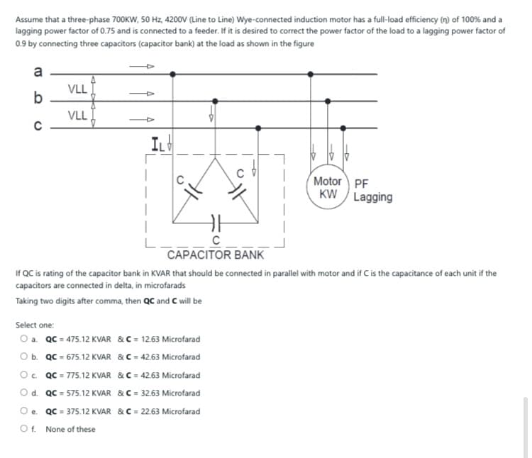 Assume that a three-phase 700KW, 50 Hz, 4200V (Line to Line) Wye-connected induction motor has a full-load efficiency (n) of 100% and a
lagging power factor of 0.75 and is connected to a feeder. If it is desired to correct the power factor of the load to a lagging power factor of
0.9 by connecting three capacitors (capacitor bank) at the load as shown in the figure
a
VLL
b
VLL
IL
Motor PF
KW
Lagging
CAPACITOR BANK
If QC is rating of the capacitor bank in KVAR that should be connected in parallel with motor and if C is the capacitance of each unit if the
capacitors are connected in delta, in microfarads
Taking two digits after comma, then QC and C will be
Select one:
O a. QC = 475.12 KVAR &C = 12.63 Microfarad
O b. QC = 675.12 KVAR &C = 42.63 Microfarad
O. QC = 775.12 KVAR & C = 42.63 Microfarad
Od. QC = 575.12 KVAR &C = 32.63 Microfarad
O e. QC = 375.12 KVAR & C = 22.63 Microfarad
Of.
None of these
