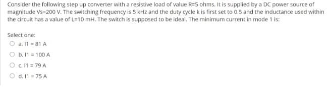 Consider the following step up converter with a resistive load of value R=5 ohms. It is supplied by a DC power source of
magnitude Vs-200 V. The switching frequency is 5 kHz and the duty cycle k is first set to 0.5 and the inductance used within
the circuit has a value of L=10 mH. The switch is supposed to be ideal. The minimum current in mode 1 is:
Select one:
O a. 11 = 81 A
O b. 11 = 100 A
O c. 11 = 79 A
d. 11 = 75 A