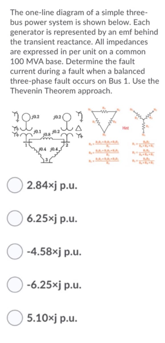 The one-line diagram of a simple three-
bus power system is shown below. Each
generator is represented by an emf behind
the transient reactance. All impedances
are expressed in per unit on a common
100 MVA base. Determine the fault
current during a fault when a balanced
three-phase fault occurs on Bus 1. Use the
Thevenin Theorem approach.
j0.2
Hint
j0.1
J0.8
j0.2
RRRR.
R
RRR
j0.4 j0.4,5
RR.
R RRRR.
R.RRRRR
RRR
2.84xj p.u.
6.25xj p.u.
-4.58xj p.u.
-6.25xj p.u.
5.10xj p.u.
