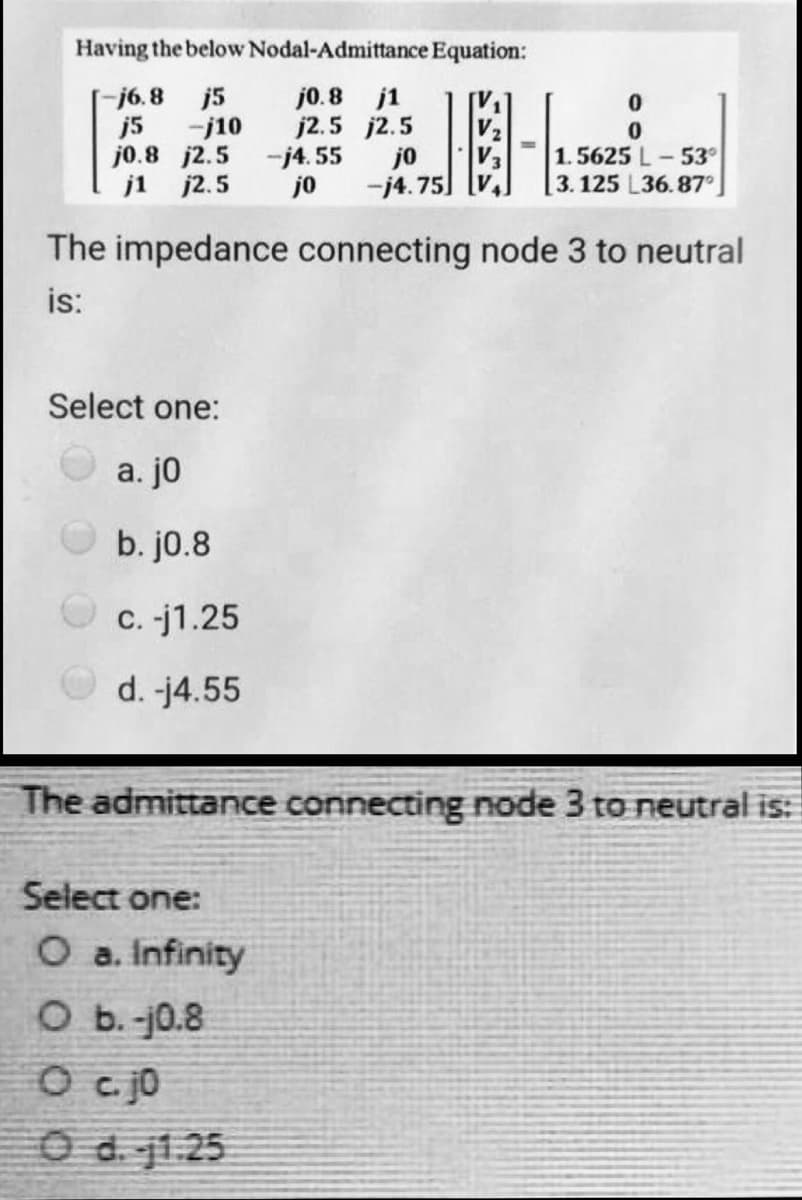 Having the below
j5
-j10
-j6.8
j5
j0.8 j2.5
-j4.55
jo
j1 j2.5 jo -j4.75]
Nodal-Admittance Equation:
j0.8 j1
j2.5 j2.5
Select one:
a. jo
b. j0.8
c. -j1.25
d. -j4.55
0
The impedance connecting node 3 to neutral
is:
Select one:
O a. Infinity
O b.-j0.8
O c. jo
O d. 1.25
1.5625 L-53°
3.125 L36.87°
The admittance connecting node 3 to neutral is: