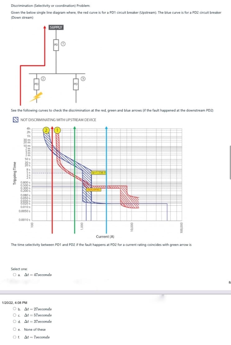 Discrimination (Selectivity or coordination) Problem:
Given the below single line diagram where, the red curve is for a PD1 circuit breaker (Upstream). The blue curve is for a PD2 circuit breaker
(Down stream)
SUPPLY
See the following curves to check the discrimination at the red, green and blue arrows (if the fault happened at the downstream PD2)
N NOT DISCRIMINATING WITH UPSTREAM DEVICE
4h
2h
1h
30 m
10 m
50 s
8s
5s
25
0,800 s
0.500 s
0.300 s
200s
0.080 s
0.050s
8838:
0.010s
0.0050 s
0.0010s
Current (A)
The time selectivity between PD1 and PD2 if the fault happens at PD2 for a current rating coincides with green arrow is
Select one:
O a
At = 47seconds
1/20/22, 4:08 PM
O b. At = 27seconds
Oc.
At = 57seconds
Od. At = 37seconds
O e. None of these
Of At = 7seconds
Tripping Time
