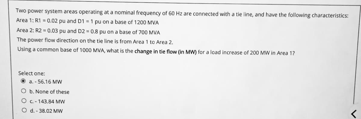 Two power system areas operating at a nominal frequency of 60 Hz are connected with a tie line, and have the following characteristics:
Area 1: R1 = 0.02 pu and D1 = 1 pu on a base of 1200 MVA
Area 2: R2 = 0.03 pu and D2 = 0.8 pu on a base of 700 MVA
The power flow direction on the tie line is from Area 1 to Area 2.
Using a common base of 1000 MVA, what is the change in tie flow (in MW) for a load increase of 200 MW in Area 1?
Select one:
a.-56.16 MW
O b. None of these
O c.-143.84 MW
O d.-38.02 MW
<