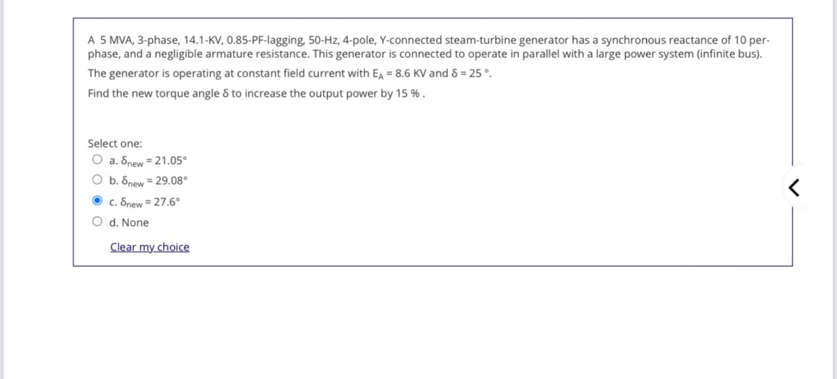 A 5 MVA, 3-phase, 14.1-KV, 0.85-PF-lagging, 50-Hz, 4-pole, Y-connected steam-turbine generator has a synchronous reactance of 10 per-
phase, and a negligible armature resistance. This generator is connected to operate in parallel with a large power system (infinite bus).
The generator is operating at constant field current with EA = 8.6 KV and 8 = 25 °.
Find the new torque angle & to increase the output power by 15 % .
Select one:
O a. Snew = 21.05°
O b. 8new = 29.08°
O c. Snew = 27.6°
O d. None
Clear my choice
