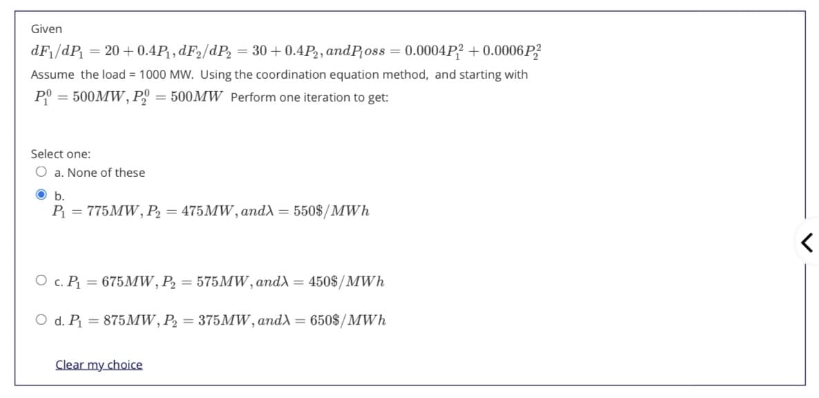 Given
dF1/dP = 20 + 0.4P, dF2/dP = 30 + 0.4P2, andP;oss = 0.0004P? + 0.0006P?
Assume the load = 1000 MW. Using the coordination equation method, and starting with
PO
= 500MW, P
= 500MW Perform one iteration to get:
Select one:
a. None of these
Ob.
P = 775MW, P2 = 475MW, and) = 550$/MWh
О с. Р. 3 675МW, P, 3 575MW,and^ — 450$/MWh
O d. P1
= 875MW, P2 = 375MW, and = 650$/MWh
Clear my choice
