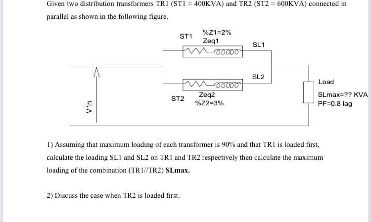 Given two distribution transformers TR1 (ST1 = 400KVA) and TR2 (ST2 = 600KVA) connected in
parallel as shown in the following figure.
%Z1=2%
ST1
Zeq1
SL1
SL2
Load
Zeq2
SLmax=?? KVA
ST2
%Z2=3%
PF=0.8 lag
1) Assuming that maximum loading of each transformer is 90% and that TR1 is loaded first,
calculate the loading SL1 and SL2 on TR1 and TR2 respectively then calculate the maximum
loading of the combination (TR1//TR2) SLmax.
2) Discuss the case when TR2 is loaded first.
Vin
