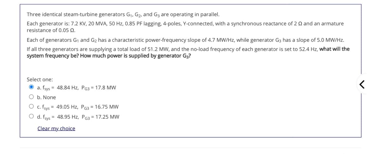 Three identical steam-turbine generators G1, G2, and G3 are operating in parallel.
Each generator is: 7.2 KV, 20 MVA, 50 Hz, 0.85 PF lagging, 4-poles, Y-connected, with a synchronous reactance of 2 Q and an armature
resistance of 0.05 Q.
Each of generators G1 and G2 has a characteristic power-frequency slope of 4.7 MW/Hz, while generator G3 has a slope of 5.0 MW/Hz.
If all three generators are supplying a total load of 51.2 MW, and the no-load frequency of each generator is set to 52.4 Hz, what will the
system frequency be? How much power is supplied by generator G3?
Select one:
O a. fsys = 48.84 Hz, PG3 = 17.8 MW
O b. None
O c. fsys = 49.05 Hz, PG3 = 16.75 MW
O d. fsys = 48.95 Hz, PG3 = 17.25 MW
Clear my choice
