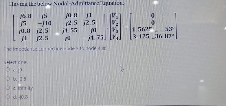 Having the below
j5
-j10
Nodal-Admittance Equation:
j0.8 j1
j2.5 j2.5
-j6.8
j5
j0.8 j2.5
j1 j2.5
-j4.55
jo
The impedance connecting node 3 to node 4 is:
Select one:
a. jo
b. jo.8
c. Infinity
d. -10.8
jo
-j4.75
V₂
V3
V₁
-
0
1.5625 L 53°
3.125 L36.87⁰
m