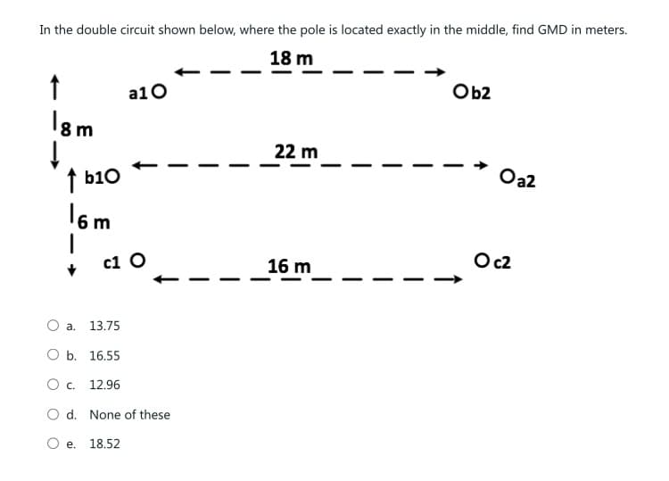 In the double circuit shown below, where the pole is located exactly in the middle, find GMD in meters.
18 m
↑
18m
↓
↑b10
16m
a10
c1 O
O a.
O b. 16.55
0 с.
12.96
O d. None of these
O e. 18.52
13.75
22 m
16 m
Ob2
Oa2
O c2