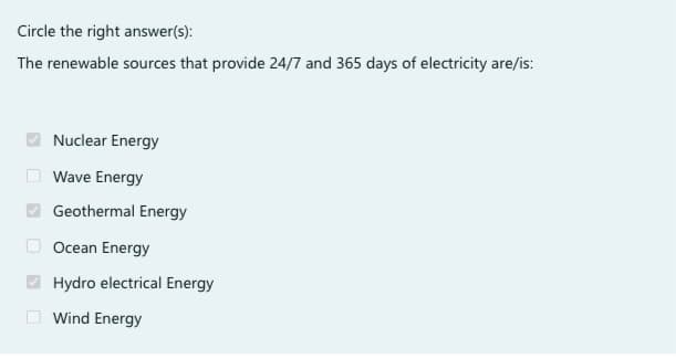 Circle the right answer(s):
The renewable sources that provide 24/7 and 365 days of electricity are/is:
Nuclear Energy
Wave Energy
Geothermal Energy
Ocean Energy
Hydro electrical Energy
Wind Energy