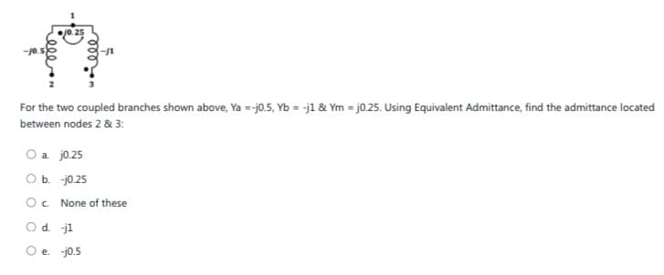 j0.25
For the two coupled branches shown above, Ya =-j0.5, Yb = -j1 & Ym = j0.25. Using Equivalent Admittance, find the admittance located
between nodes 2 & 3:
O a. j0.25
O b. -j0.25
O c. None of these
O d. -j1
O e. -j0.5