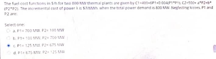 The fuel-cost functions in S/h for two 800 MW thermal plants are given by C1-400-6P1-0.004(P1 P11, C2-500 a*P2-b*
(P2 P2). The incremental cost of power A is $7/MWh, when the total power demand is 800 MW. Neglecting losses. Pt and
P2 are:
Select one:
Ⓒa. P1= 700 MW. P2= 100 MW
b. P1= 100 MW. P2= 700 MW
c. P1= 125 MW. P2= 675 MW
d. P1= 675 MW. P2= 125 MW
CAP