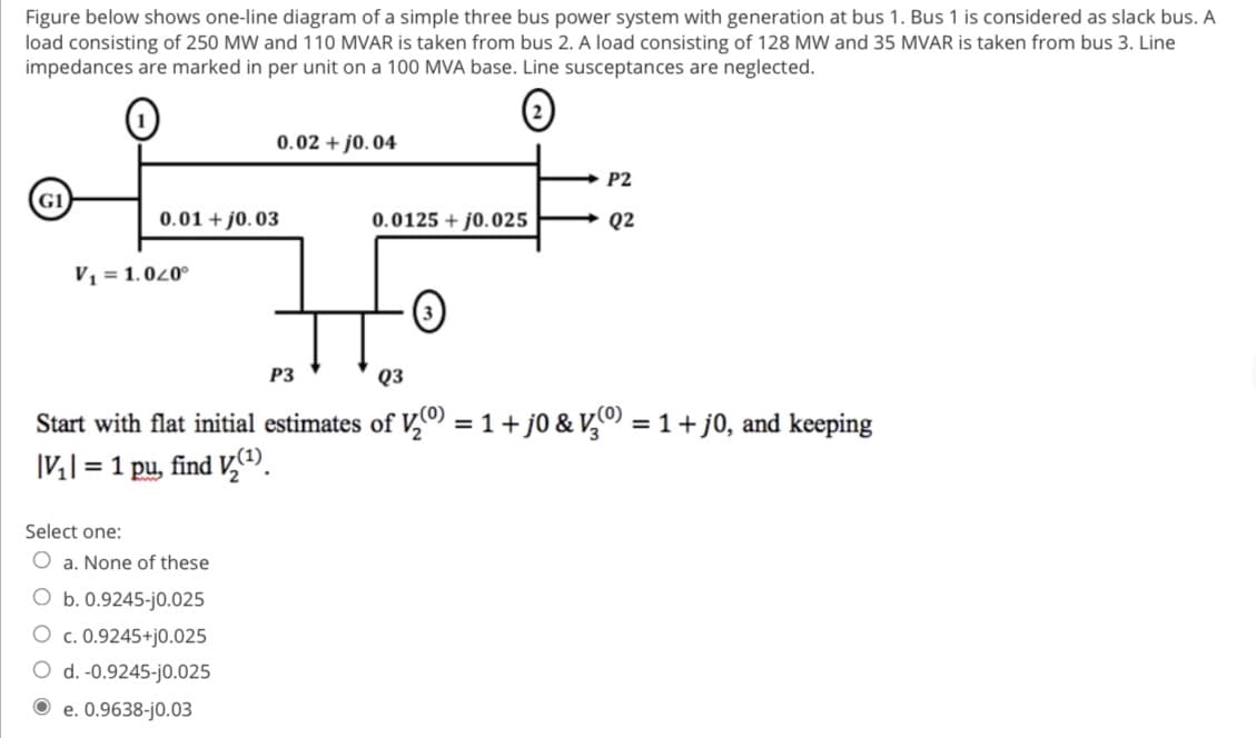 Figure below shows one-line diagram of a simple three bus power system with generation at bus 1. Bus 1 is considered as slack bus. A
load consisting of 250 MW and 110 MVAR is taken from bus 2. A load consisting of 128 MW and 35 MVAR is taken from bus 3. Line
impedances are marked in per unit on a 100 MVA base. Line susceptances are neglected.
G1
0.01 +10.03
V₁ = 1.040°
0.02 +0.04
Select one:
O a. None of these
O b. 0.9245-j0.025
O c. 0.9245+j0.025
O d. -0.9245-j0.025
e. 0.9638-j0.03
0.0125+j0.025
·0
P2
Q2
P3
Q3
Start with flat initial estimates of ₂0) = 1 + j0 & V3⁰) = 1 + j0, and keeping
|V₂| = 1 pu, find V₂(¹)