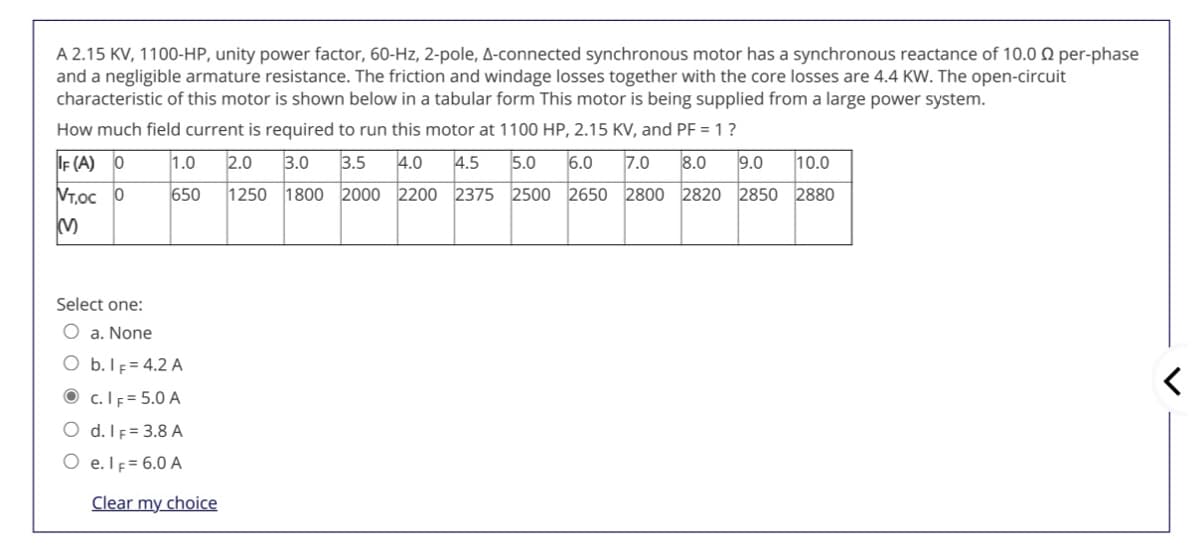 A 2.15 KV, 1100-HP, unity power factor, 60-Hz, 2-pole, A-connected synchronous motor has a synchronous reactance of 10.0 0 per-phase
and a negligible armature resistance. The friction and windage losses together with the core losses are 4.4 KW. The open-circuit
characteristic of this motor is shown below in a tabular form This motor is being supplied from a large power system.
How much field current is required to run this motor at 1100 HP, 2.15 KV, and PF = 1?
IF (A) O
1.0
2.0
3.0
3.5
4.0
4.5
5.0
6.0
7.0
8.0
9.0
10.0
VT,oc 0
650
1250
1800 2000 2200 2375 2500 2650 2800 2820 2850 2880
Select one:
O a. None
O b.IF= 4.2 A
O c. IF = 5.0 A
O d. IF= 3.8 A
O e.lF= 6.0 A
Clear my choice
