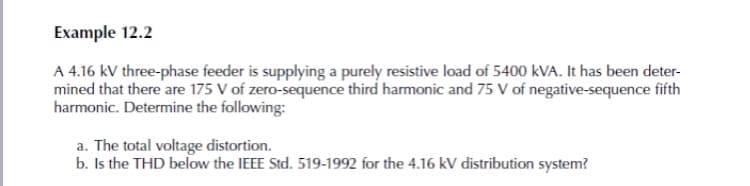 Example 12.2
A 4.16 kV three-phase feeder is supplying a purely resistive load of 5400 kVA. It has been deter-
mined that there are 175 V of zero-sequence third harmonic and 75 V of negative-sequence fifth
harmonic. Determine the following:
a. The total voltage distortion.
b. Is the THD below the IEEE Std. 519-1992 for the 4.16 kV distribution system?
