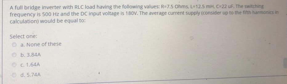 A full bridge inverter with RLC load having the following values: R=7.5 Ohms, L=12.5 mH, C-22 uF. The switching
frequency is 500 Hz and the DC input voltage is 180V. The average current supply (consider up to the fifth harmonics in
calculation) would be equal to:
Select one:
a. None of these
b. 3.84A
Ⓒc. 1.64A
Ⓒd. 5.74A