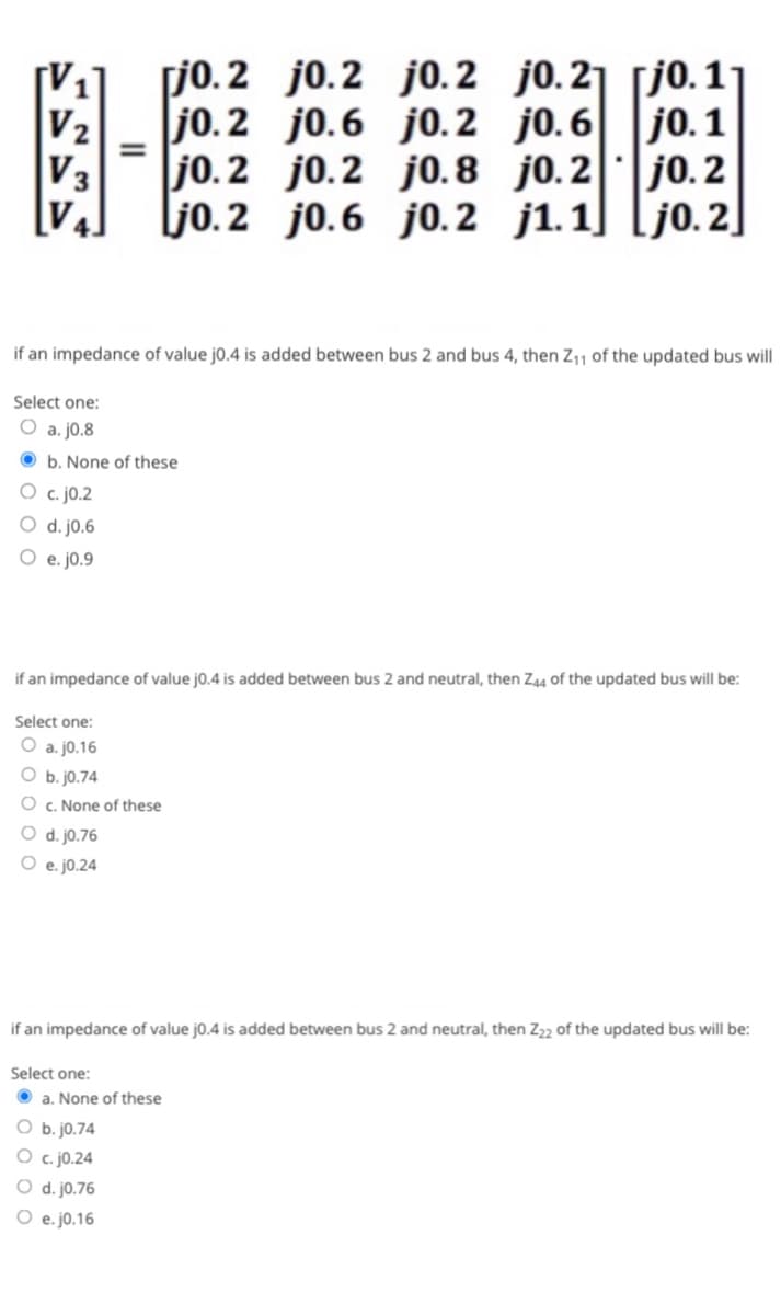 V₂
V3
Select one:
O a. j0.8
Select one:
O a. j0.16
=
b. None of these
c. j0.2
O d. j0.6
e. j0.9
[jo.2 j0.2
jo.2
if an impedance of value j0.4 is added between bus 2 and bus 4, then Z₁1 of the updated bus will
O b. jo.74
O c. None of these
O d. j0.76
O e. j0.24
Select one:
jo. 2
jo.2
if an impedance of value j0.4 is added between bus 2 and neutral, then Z44 of the updated bus will be:
O b. j0.74
O c.j0.24
a. None of these
O d. j0.76
O e. j0.16
j0.2 jo. 21 [j0.11
j0.6
j0.1
j0.6 j0.2
if an impedance of value j0.4 is added between bus 2 and neutral, then Z22 of the updated bus will be:
j0.2
j0.2 j0.8 j0.2
j0.6 j0.2 j1.1] [jo.2]