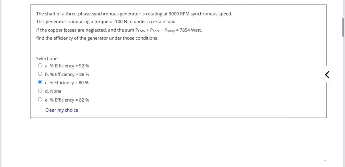 The shaft of a three-phase synchronous generator is rotating at 3000 RPM synchronous speed.
This generator is inducing a torque of 100 N.m under a certain load.
If the copper losses are neglected, and the sum PF&w + Pcore + Pstray = 7854 Watt,
find the efficiency of the generator under those conditions.
Select one:
O a. % Efficiency = 92 %
O b. % Efficiency = 88 %
O c. % Efficiency = 80 %
O d. None
O e. % Efficiency = 82 %
Clear my choice
