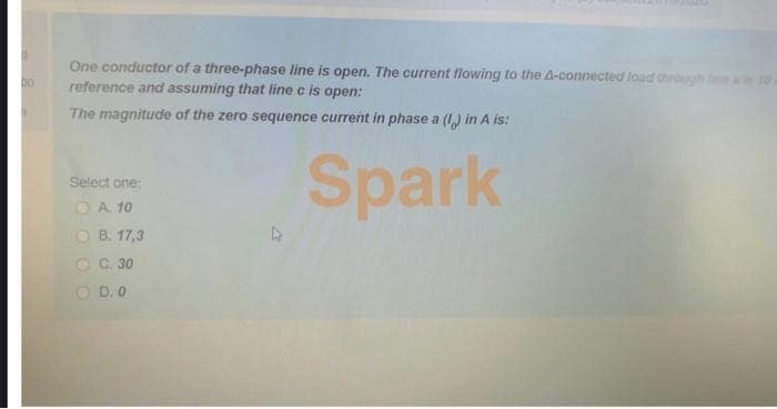 One conductor of a three-phase line is open. The current flowing to the 4-connected load through
reference and assuming that line c is open:
00
The magnitude of the zero sequence current in phase a (I) in A is:
Spark
Select one:
O A 10
O B. 17,3
O C. 30
O D. 0
