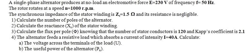 A single-phase alternator produces at no-load an electromotive force E-230 V of frequency f= 50 Hz.
The rotor rotates at a speed n=1000 r.p.m.
The synchronous impedance of the stator winding is Z-1.5 Q and its resistance is negligible.
1) Calculate the number of poles of the alternator.
2) Calculate the reactance (X.) of the stator winding.
3) Calculate the flux per pole () knowing that the number of stator conductors is 120 and Kapp's coefficient is 2.1
4) The alternator feeds a resistive load which absorbs a current of intensity I-40A. Calculate:
a) The voltage across the terminals of the load (U).
b) The useful power of the alternator (P₁).