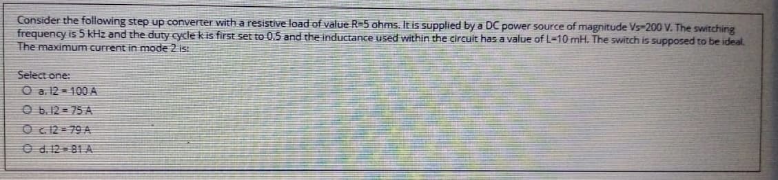 Consider the following step up converter with a resistive load of value R=5 ohms. It is supplied by a DC power source of magnitude Vs=200 V. The switching
frequency is 5 kHz and the duty cycle k is first set to 0.5 and the inductance used within the circuit has a value of L=10 mH. The switch is supposed to be ideal.
The maximum current in mode 2 is:
Select one:
O a. 12 = 100 A
O 6.12 = 75 A
O c 12 = 79 A
O d. 12 = 81 A

