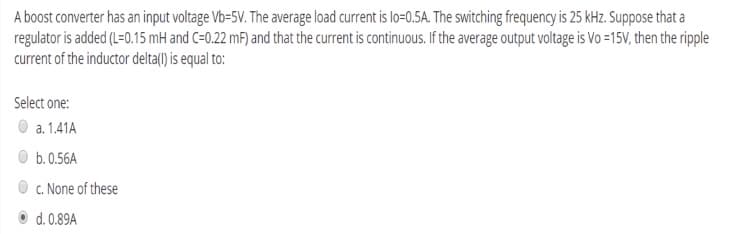 A boost converter has an input voltage Vb=5V. The average load current is lo=0.5A. The switching frequency is 25 kHz. Suppose that a
regulator is added (L=0.15 mH and C=0.22 mF) and that the current is continuous. If the average output voltage is Vo =15V, then the ripple
current of the inductor delta() is equal to:
Select one:
a. 1.41A
b. 0.56A
O c. None of these
d. 0.89A
