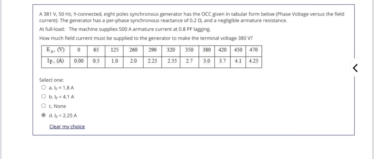 A 381 V, 50 Hz, Y-connected, eight poles synchronous generator has the OCC given in tabular form below (Phase Voltage versus the field
current). The generator has a per-phase synchronous reactance of 0.2 Q, and a negligible armature resistance.
At full-load: The machine supplies 500 A armature current at 0.8 PF lagging.
How much field current must be supplied to the generator to make the terminal voltage 380 V?
EA. (V)
65
125
260
290
320
350
380
420
450
470
IF. (A)
0.00
0.5
1.0
2.0
2.25
2.55
2.7
3.0
3.7
4.1
4.25
Select one:
O a. Ip = 1.8 A
O b. Ip = 4.1 A
O c. None
O d. IF = 2.25 A
Clear my choice
