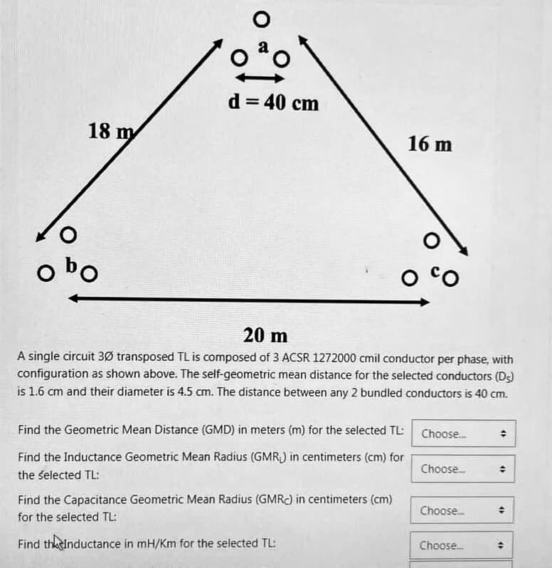 obo
18 m
O
d = 40 cm
Find the Geometric Mean Distance (GMD) in meters (m) for the selected TL:
Find the Inductance Geometric Mean Radius (GMR) in centimeters (cm) for
the selected TL:
16 m
20 m
A single circuit 30 transposed TL is composed of 3 ACSR 1272000 cmil conductor per phase, with
configuration as shown above. The self-geometric mean distance for the selected conductors (Ds)
is 1.6 cm and their diameter is 4.5 cm. The distance between any 2 bundled conductors is 40 cm.
Find the Capacitance Geometric Mean Radius (GMRC) in centimeters (cm)
for the selected TL:
Find the Inductance in mH/Km for the selected TL:
CO
Choose...
Choose...
Choose....
Choose....
4