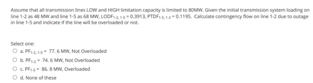 Assume that all transmission lines LOW and HIGH limitation capacity is limited to 80MW. Given the initial transmission system loading on
line 1-2 as 48 MW and line 1-5 as 68 MW, LODF1-2, 1-5 = 0.3913, PTDF1-5, 1-2 = 0.1195. Calculate contingency flow on line 1-2 due to outage
in line 1-5 and indicate if the line will be overloaded or not.
Select one:
O a. PF1-2, 1-5= 77.6 MW, Not Overloaded
O b. PF1-2= 74. 6 MW, Not Overloaded
O c. PF1-5 = 86. 8 MW, Overloaded
O d. None of these