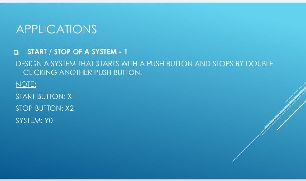 APPLICATIONS
START / STOP OF A SYSTEM - 1
DESIGN A SYSTEM THAT STARTS WITH A PUSH BUTTON AND STOPS BY DOUBLE
CLICKING ANOTHER PUSH BUTTON.
NOTE:
START BUTTON: X1
STOP BUTTON: X2
SYSTEM: YO
