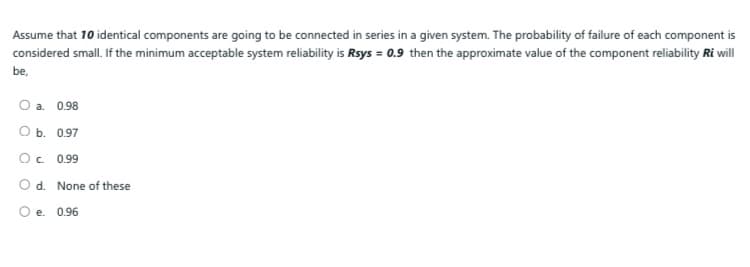 Assume that 10 identical components are going to be connected in series in a given system. The probability of failure of each component is
considered small. If the minimum acceptable system reliability is Rsys = 0.9 then the approximate value of the component reliability Ri will
be,
О а. 0.98
ОБ. 097
Oc. 0.99
O d. None of these
Oe. 0.96
е.
