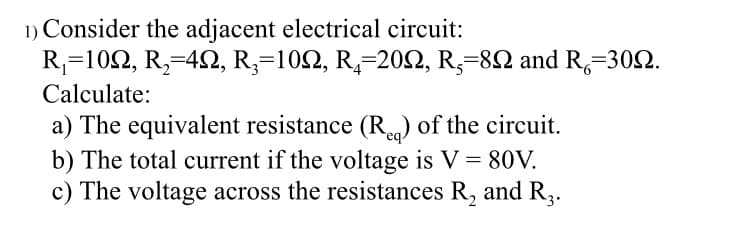 1) Consider the adjacent electrical circuit:
R₁=102, R₂-422, R₂=102, R₁-2002, R, 892 and R=3092.
Calculate:
a) The equivalent resistance (R) of the circuit.
b) The total current if the voltage is V = 80V.
c) The voltage across the resistances R₂ and R3.