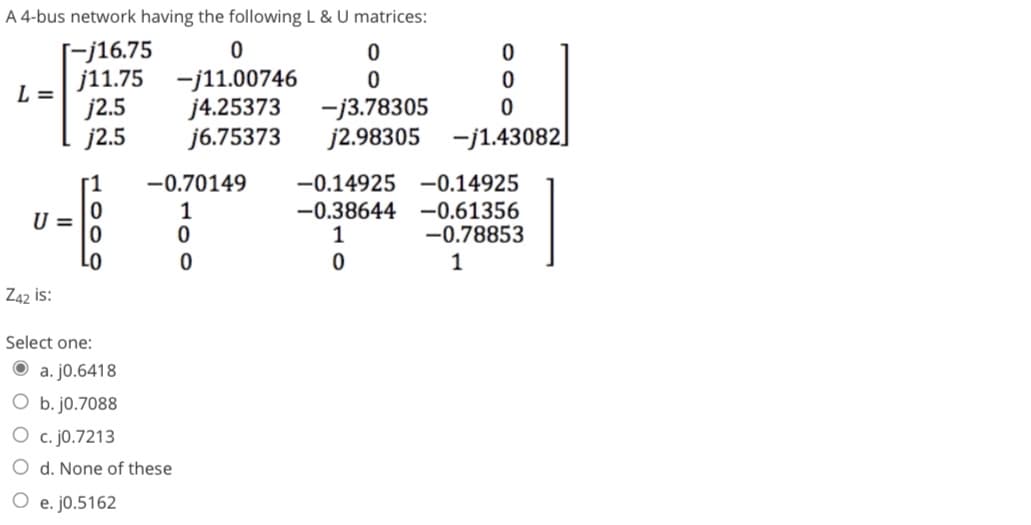 A 4-bus network having the following L & U matrices:
[-j16.75
j11.75
j2.5
j2.5
L =
U =
Z42 is:
LO
Select one:
0
-j11.00746
j4.25373
j6.75373
-0.70149
1
a. j0.6418
O b. j0.7088
O c. j0.7213
O d. None of these
O e. j0.5162
0
0
0
0
0
0
0
-j3.78305
j2.98305 -j1.43082]
-0.14925 -0.14925
-0.38644
-0.61356
1
-0.78853
0
1