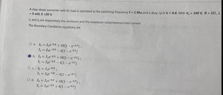 A step-down converter with RL load is operated at the switching frequency f= 2 Khz and a duty cycle k = 0.6. With V, 100 V, R = 50, L
5 mH, E-20 V.
.
I and I are respectively the minimum and the maximum instantaneous load current.
The Boundary Conditions equations are:
O a 1₂-he-2 + 16(1-2);
I₁=Ize 3-4(1-e-3)
b. 1₂ Ie 3+16(1-3);
I₁=I₂e 2-4(1-e-02)
Oc 1₂ = 1₁e03;
I₁=I₂e02-4(1-e02)
O d. 1₂=he 3+16(1-3);
I₁=Ie +4(1-e-03)