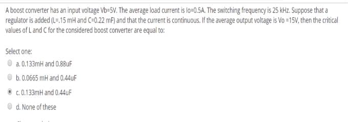 A boost converter has an input voltage Vb=5V. The average load current is lo=0.5A. The switching frequency is 25 kHz. Suppose that a
regulator is added (L=.15 mH and C=0.22 mF) and that the current is continuous. If the average output voltage is Vo =15V, then the critical
values of L and C for the considered boost converter are equal to:
Select one:
O a. 0.133mH and 0.88UF
O b.0.0665 mH and 0.44UF
c. 0.133mH and 0.44UF
d. None of these
