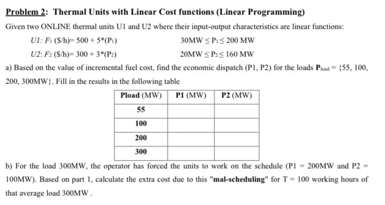 Problem 2: Thermal Units with Linear Cost functions (Linear Programming)
Given two ONLINE thermal units U1 and U2 where their input-output characteristics are linear functions:
UI: Fi ($/h)= 500 + 5*(Pi)
30MW < Pi< 200 MW
U2: F2 (S/h)= 300 + 3*(P:)
20MW < P2< 160 MW
a) Based on the value of incremental fuel cost, find the economic dispatch (P1, P2) for the loads Poad= {55, 100,
200, 300MW}. Fill in the results in the following table
Pload (MW)
P1 (MW)
P2 (MW)
55
100
200
300
b) For the load 300MW, the operator has forced the units to work on the schedule (P1 = 200MW and P2 =
100MW). Based on part 1, calculate the extra cost due to this "mal-scheduling" for T = 100 working hours of
that average load 300MW .
