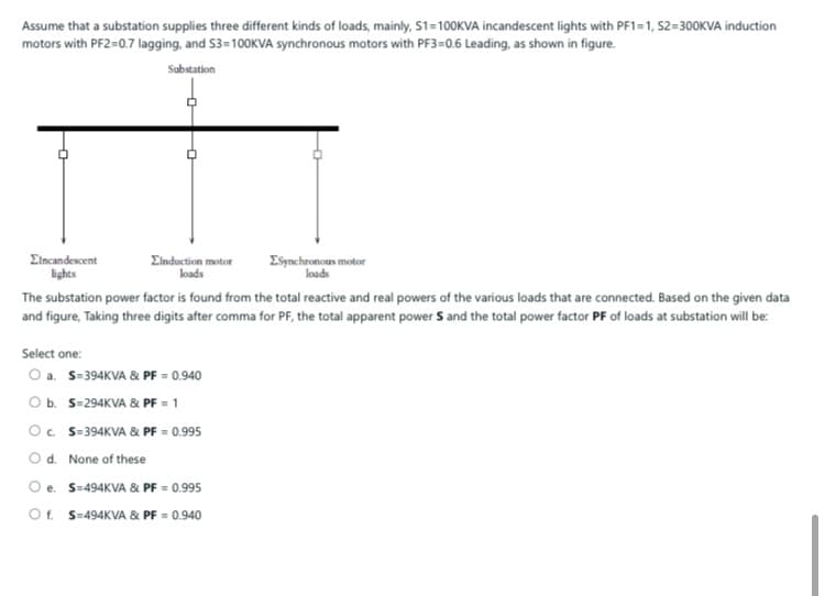 Assume that a substation supplies three different kinds of loads, mainly, S1=100KVA incandescent lights with PF1=1, S2=300KVA induction
motors with PF2=0.7 lagging, and S3=100KVA synchronous motors with PF3=0.6 Leading, as shown in figure.
Substation
Eincandescent
lights
Elnduction motor
loads
ESynchronous motor
loads
The substation power factor is found from the total reactive and real powers of the various loads that are connected. Based on the given data
and figure, Taking three digits after comma for PF, the total apparent power S and the total power factor PF of loads at substation will be:
Select one:
O a. S=394KVA & PF = 0.940
Ob. S-294KVA & PF = 1
O. S-394KVA & PF = 0.995
Od. None of these
Oe. S-494KVA & PF = 0.995
Of. S=494KVA & PF = 0.940
