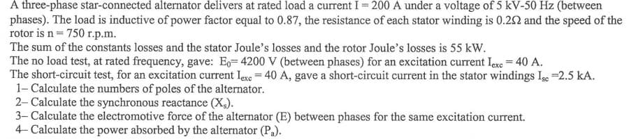 A three-phase star-connected alternator delivers at rated load a current I = 200 A under a voltage of 5 kV-50 Hz (between
phases). The load is inductive of power factor equal to 0.87, the resistance of each stator winding is 0.292 and the speed of the
rotor is n = 750 r.p.m.
The sum of the constants losses and the stator Joule's losses and the rotor Joule's losses is 55 kW.
The no load test, at rated frequency, gave: E-4200 V (between phases) for an excitation current lexc = 40 A.
The short-circuit test, for an excitation current lexc = 40 A, gave a short-circuit current in the stator windings Ise =2.5 kA.
1- Calculate the numbers of poles of the alternator.
2- Calculate the synchronous reactance (X).
3- Calculate the electromotive force of the alternator (E) between phases for the same excitation current.
4- Calculate the power absorbed by the alternator (Pa).