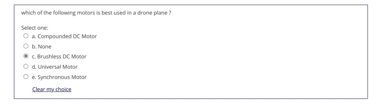 which of the following motors is best used in a drone plane ?
Select one:
O a. Compounded DC Motor
O b. None
O c. Brushless DC Motor
O d. Universal Motor
O e. Synchronous Motor
Clear my choice
