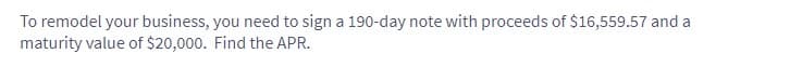 To remodel your business, you need to sign a 190-day note with proceeds of $16,559.57 and a
maturity value of $20,000. Find the APR.
