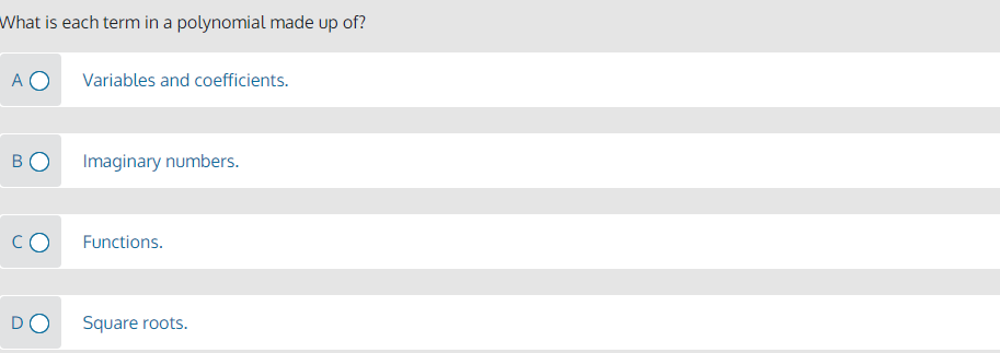 What is each term in a polynomial made up of?
A O
Variables and coefficients.
BO
Imaginary numbers.
CO
Functions.
DO
Square roots.
