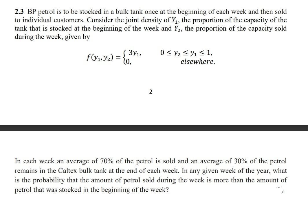 2.3 BP petrol is to be stocked in a bulk tank once at the beginning of each week and then sold
to individual customers. Consider the joint density of Y, the proportion of the capacity of the
tank that is stocked at the beginning of the week and Y2, the proportion of the capacity sold
during the week, given by
3y1
0 < y2 < y1 < 1,
elsewhere.
2
In each week an average of 70% of the petrol is sold and an average of 30% of the petrol
remains in the Caltex bulk tank at the end of each week. In any given week of the year, what
is the probability that the amount of petrol sold during the week is more than the amount of
petrol that was stocked in the beginning of the week?
