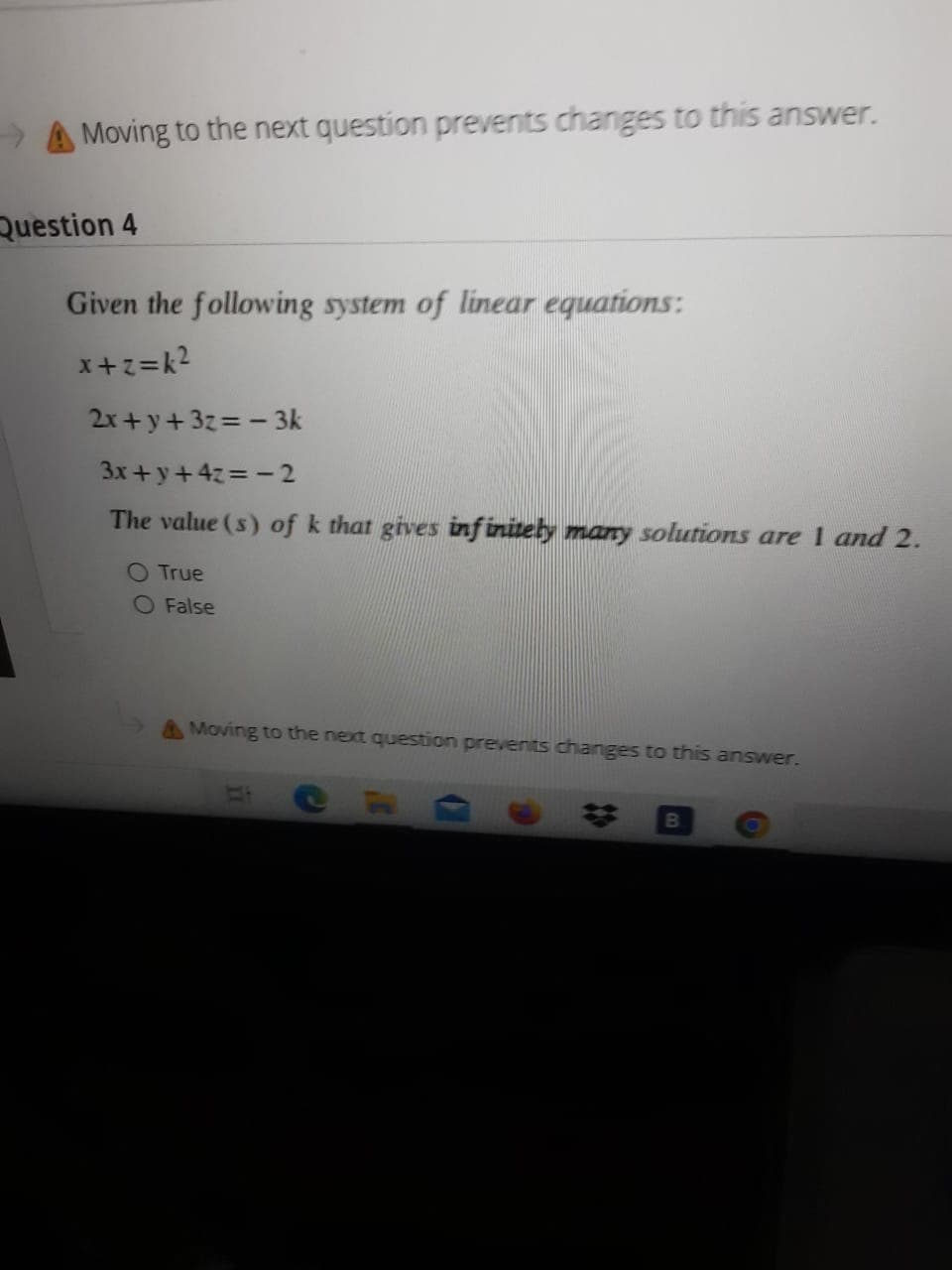 Moving to the next question prevents changes to this answer.
Question 4
Given the following system of linear equations:
x+z=k2
2x+y+3z=- 3k
3x+y+4z=- 2
The value (s) of k that gives infinitely many solutions are 1 and 2.
O True
O False
A Moving to the next question prevenits changes to this answer.
24
B
