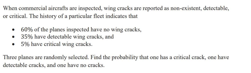 When commercial aircrafts are inspected, wing cracks are reported as non-existent, detectable,
or critical. The history of a particular fleet indicates that
60% of the planes inspected have no wing cracks,
35% have detectable wing cracks, and
5% have critical wing cracks.
Three planes are randomly selected. Find the probability that one has a critical crack, one have
detectable cracks, and one have no cracks.
